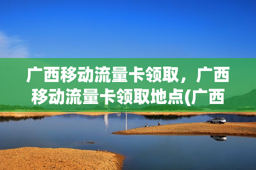 广西移动流量卡领取，广西移动流量卡领取地点(广西移动流量免费领取活动)