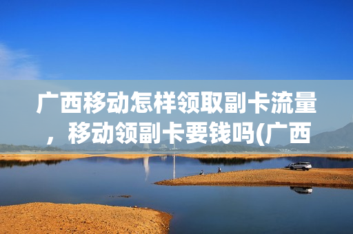 广西移动怎样领取副卡流量，移动领副卡要钱吗(广西移动如何取消副卡共享)