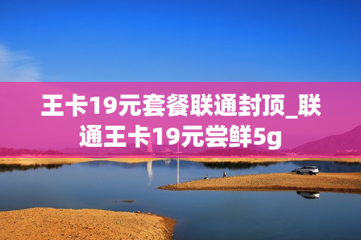 王卡19元套餐联通封顶_联通王卡19元尝鲜5g