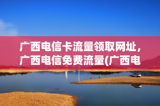 广西电信卡流量领取网址，广西电信免费流量(广西电信流量套餐价格表2021)