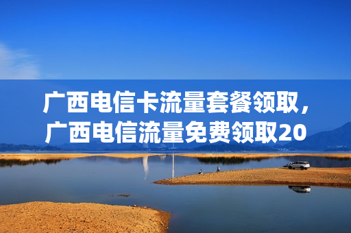 广西电信卡流量套餐领取，广西电信流量免费领取2021(广西电信不限流量套餐)