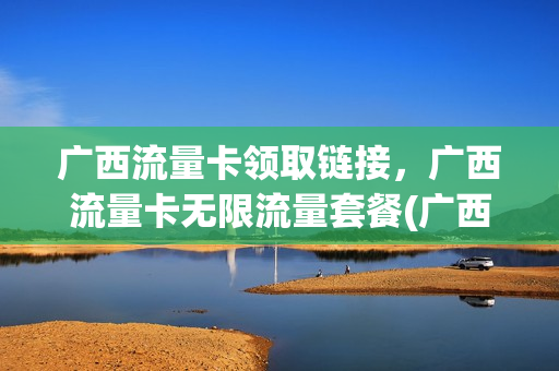 广西流量卡领取链接，广西流量卡无限流量套餐(广西地区流量卡出售)