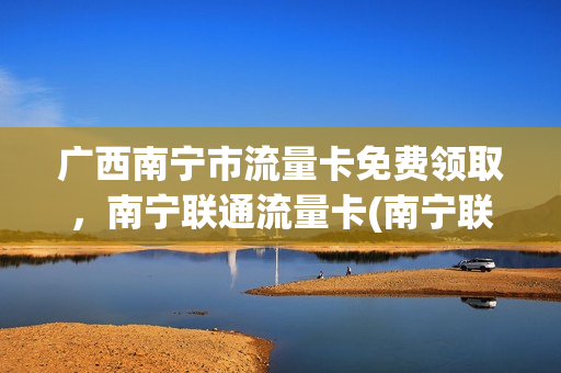 广西南宁市流量卡免费领取，南宁联通流量卡(南宁联通套餐资费一览表2020)