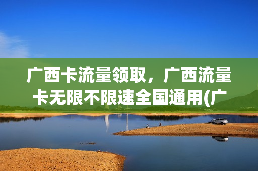 广西卡流量领取，广西流量卡无限不限速全国通用(广西流量卡无限流量套餐)