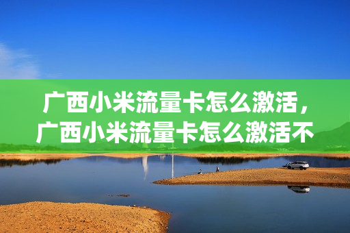 广西小米流量卡怎么激活，广西小米流量卡怎么激活不了(小米超级流量卡激活需要身份信息吗)
