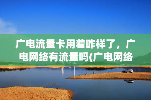 广电流量卡用着咋样了，广电网络有流量吗(广电网络卡不卡)