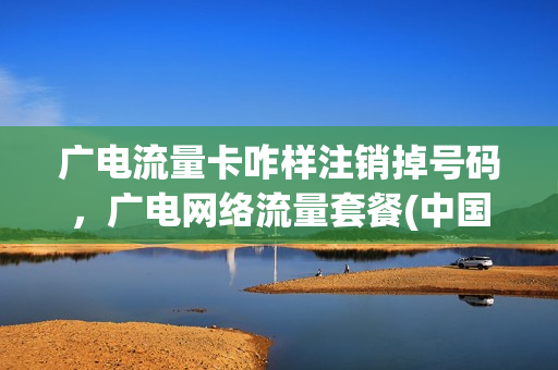 广电流量卡咋样注销掉号码，广电网络流量套餐(中国广电流量卡)