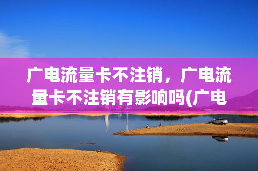 广电流量卡不注销，广电流量卡不注销有影响吗(广电手机卡套餐资费)