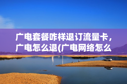 广电套餐咋样退订流量卡，广电怎么退(广电网络怎么退)