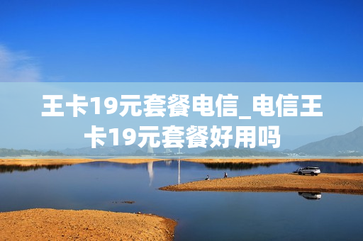 王卡19元套餐电信_电信王卡19元套餐好用吗