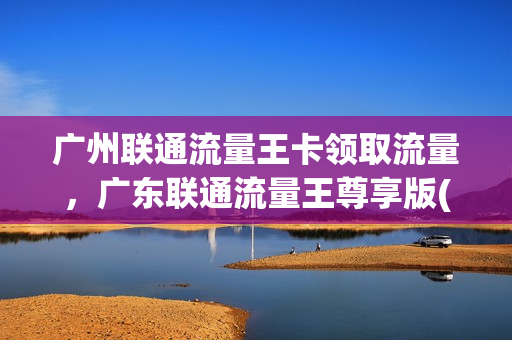 广州联通流量王卡领取流量，广东联通流量王尊享版(联通广东流量王尊享版59元套餐)