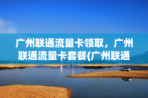 广州联通流量卡领取，广州联通流量卡套餐(广州联通卡免费申请)
