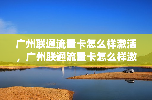 广州联通流量卡怎么样激活，广州联通流量卡怎么样激活套餐(联通流量卡激活方法)