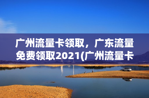 广州流量卡领取，广东流量免费领取2021(广州流量卡领取,广东流量免费领取2021年)