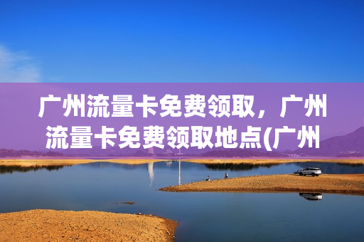 广州流量卡免费领取，广州流量卡免费领取地点(广州 流量卡)