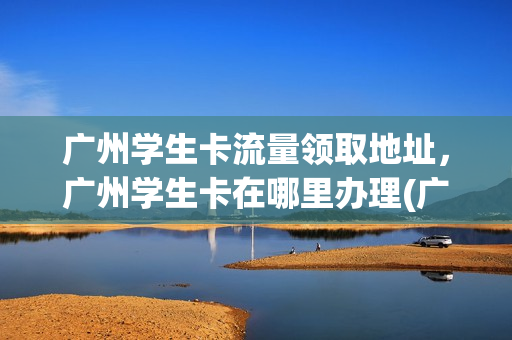 广州学生卡流量领取地址，广州学生卡在哪里办理(广州学生卡怎么收费)