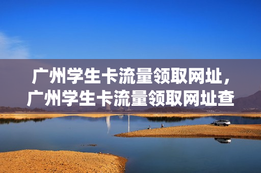 广州学生卡流量领取网址，广州学生卡流量领取网址查询(广州学生卡没有半价了吗)