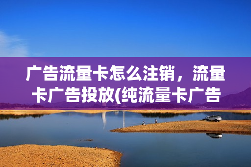 广告流量卡怎么注销，流量卡广告投放(纯流量卡广告)