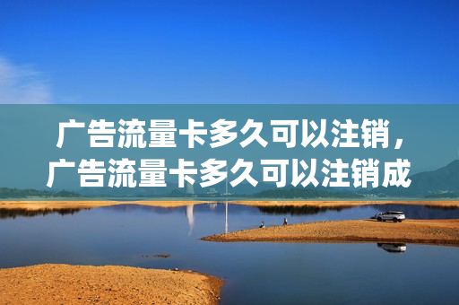广告流量卡多久可以注销，广告流量卡多久可以注销成功(流量卡推销广告)