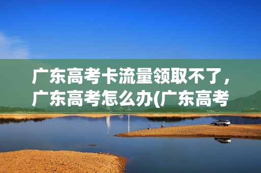 广东高考卡流量领取不了，广东高考怎么办(广东高考app)