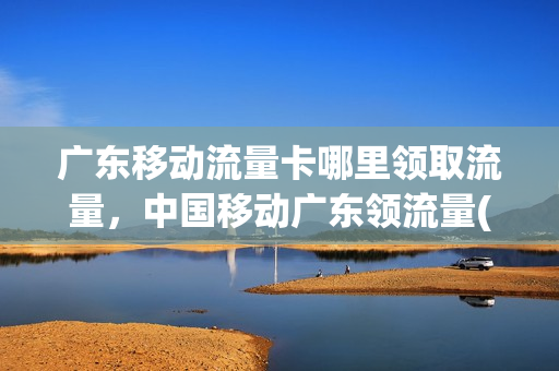 广东移动流量卡哪里领取流量，中国移动广东领流量(广东移动去哪里领流量)