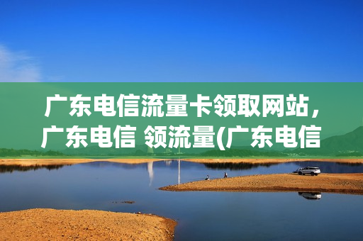 广东电信流量卡领取网站，广东电信 领流量(广东电信领流量2020)