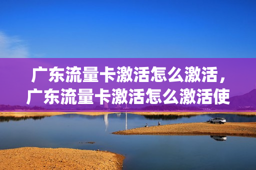 广东流量卡激活怎么激活，广东流量卡激活怎么激活使用(广东省专用流量卡)
