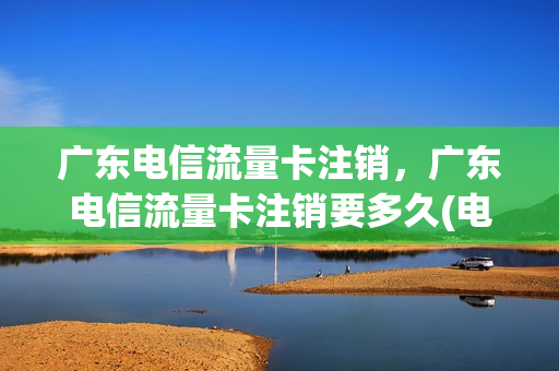 广东电信流量卡注销，广东电信流量卡注销要多久(电信流量卡销户)