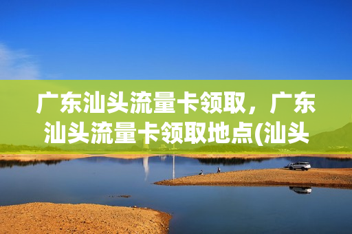 广东汕头流量卡领取，广东汕头流量卡领取地点(汕头套餐)