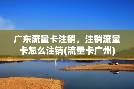 广东流量卡注销，注销流量卡怎么注销(流量卡广州)