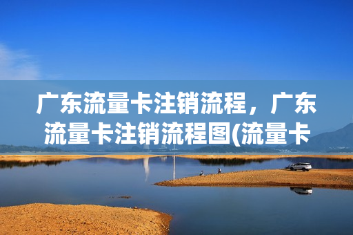 广东流量卡注销流程，广东流量卡注销流程图(流量卡要注销怎么注销)