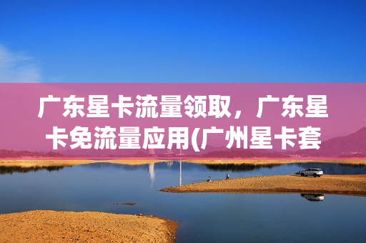 广东星卡流量领取，广东星卡免流量应用(广州星卡套餐)