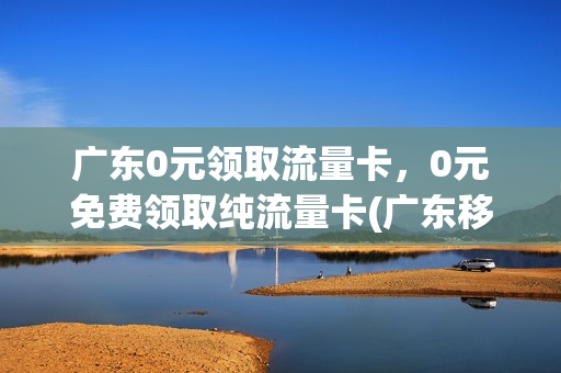 广东0元领取流量卡，0元免费领取纯流量卡(广东移动流量办理0元10g)