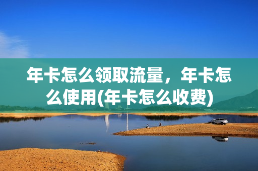 年卡怎么领取流量，年卡怎么使用(年卡怎么收费)