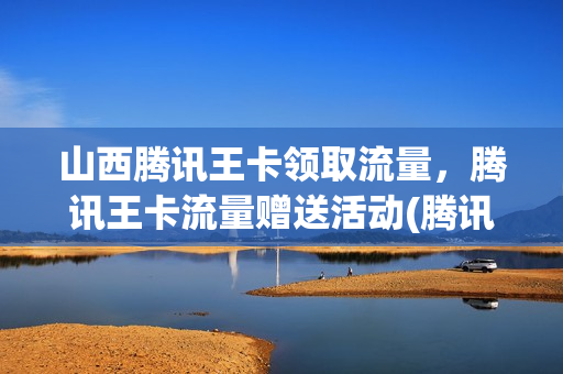 山西腾讯王卡领取流量，腾讯王卡流量赠送活动(腾讯王卡领流量2020)