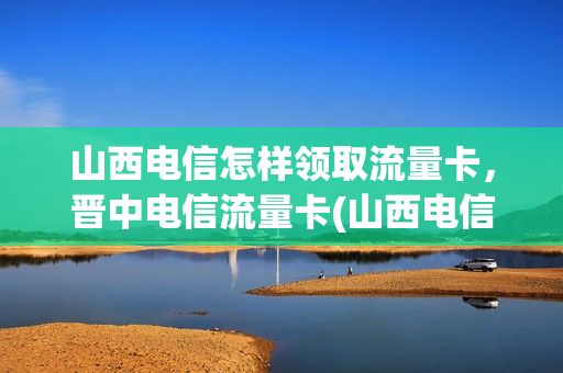 山西电信怎样领取流量卡，晋中电信流量卡(山西电信流量卡套餐介绍)
