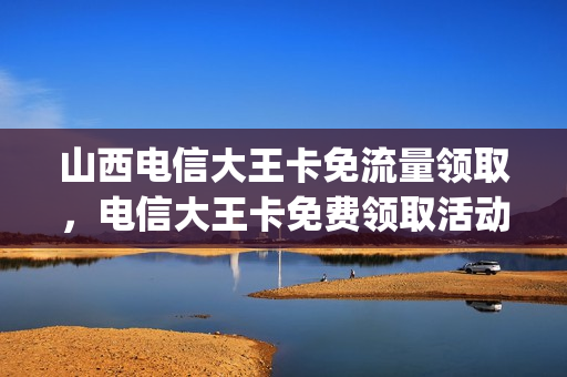 山西电信大王卡免流量领取，电信大王卡免费领取活动真实吗(中国电信大王卡免费领取)