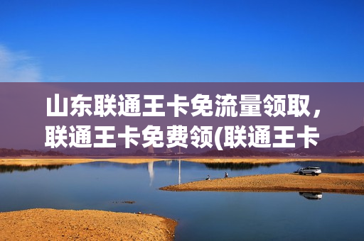 山东联通王卡免流量领取，联通王卡免费领(联通王卡怎么免费领取流量)