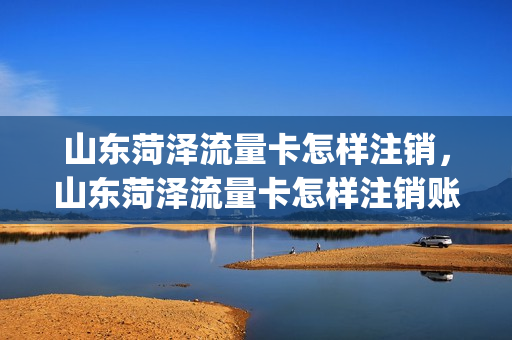 山东菏泽流量卡怎样注销，山东菏泽流量卡怎样注销账号(菏泽移动流量卡套餐)