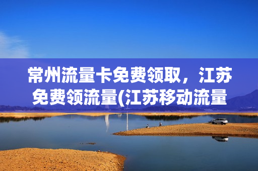 常州流量卡免费领取，江苏免费领流量(江苏移动流量卡购买)