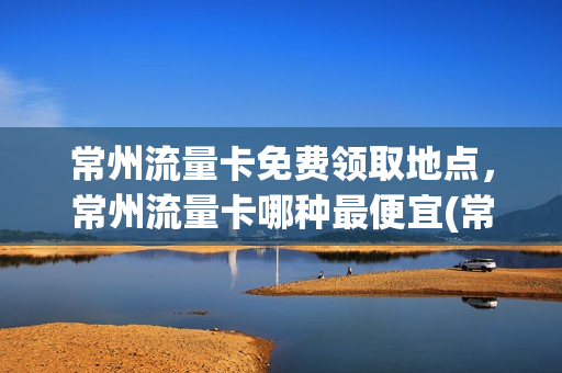 常州流量卡免费领取地点，常州流量卡哪种最便宜(常州旅游年卡一卡通景点2021)
