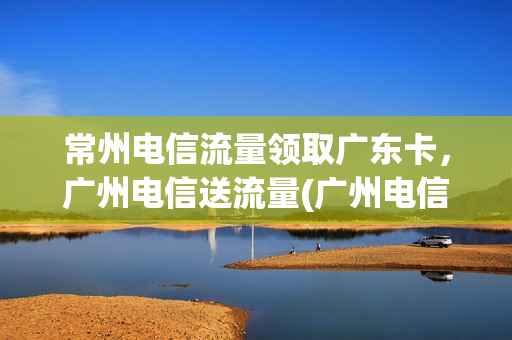 常州电信流量领取广东卡，广州电信送流量(广州电信免费流量领取)