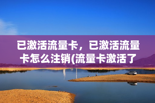 已激活流量卡，已激活流量卡怎么注销(流量卡激活了会扣费吗)