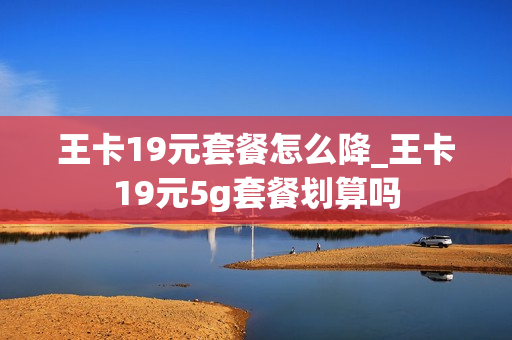 王卡19元套餐怎么降_王卡19元5g套餐划算吗