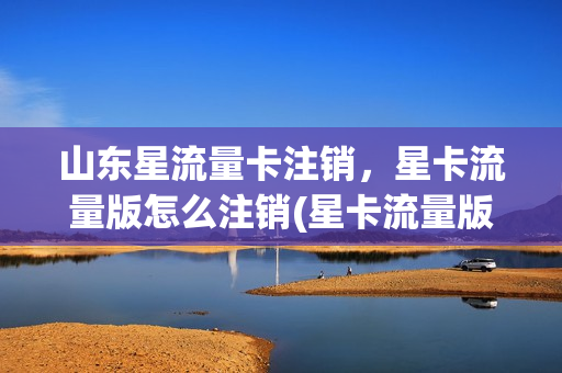 山东星流量卡注销，星卡流量版怎么注销(星卡流量版什么意思)