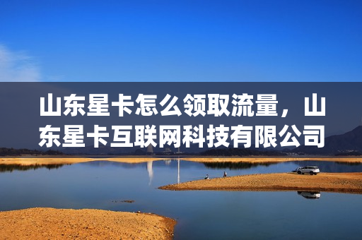 山东星卡怎么领取流量，山东星卡互联网科技有限公司(星卡流量版怎么激活)