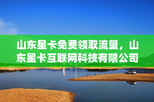 山东星卡免费领取流量，山东星卡互联网科技有限公司(山东星卡供应链管理有限公司)