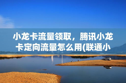 小龙卡流量领取，腾讯小龙卡定向流量怎么用(联通小龙卡介绍)