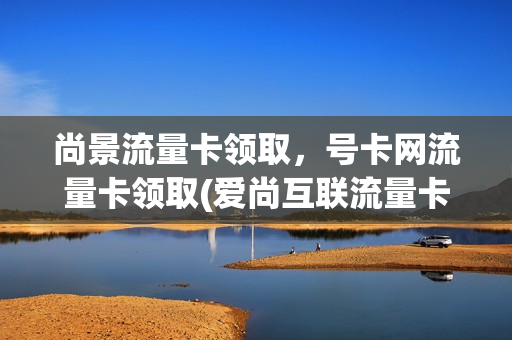 尚景流量卡领取，号卡网流量卡领取(爱尚互联流量卡)