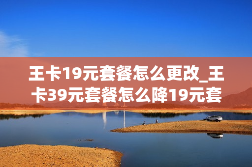 王卡19元套餐怎么更改_王卡39元套餐怎么降19元套餐
